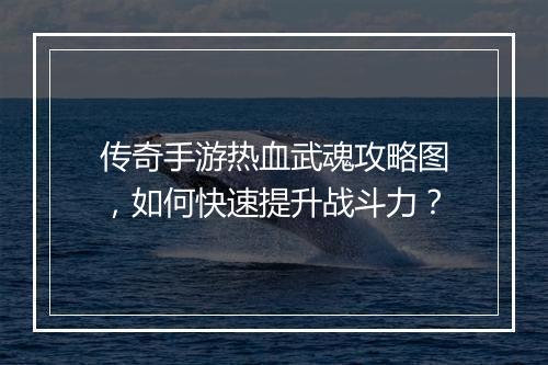 传奇手游热血武魂攻略图，如何快速提升战斗力？