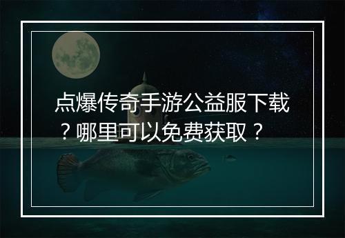 点爆传奇手游公益服下载？哪里可以免费获取？