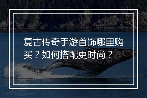 复古传奇手游首饰哪里购买？如何搭配更时尚？