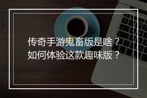 传奇手游鬼畜版是啥？如何体验这款趣味版？