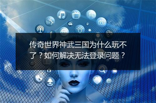 传奇世界神武三国为什么玩不了？如何解决无法登录问题？