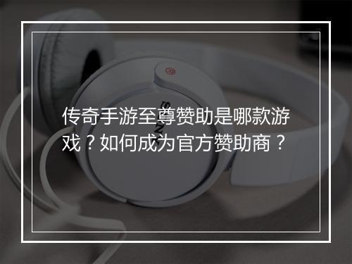 传奇手游至尊赞助是哪款游戏？如何成为官方赞助商？