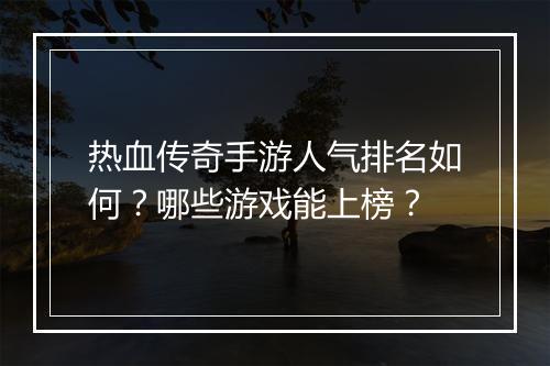 热血传奇手游人气排名如何？哪些游戏能上榜？