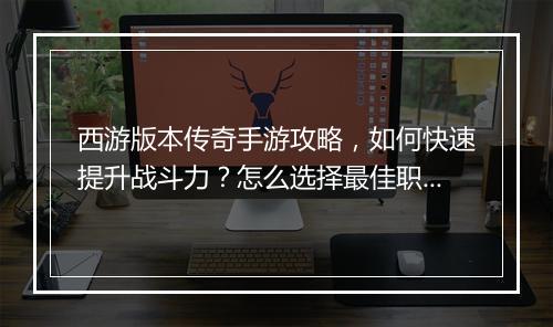 西游版本传奇手游攻略，如何快速提升战斗力？怎么选择最佳职业？