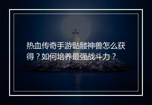 热血传奇手游骷髅神兽怎么获得？如何培养最强战斗力？