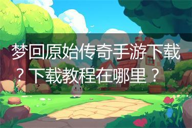 梦回原始传奇手游下载？下载教程在哪里？