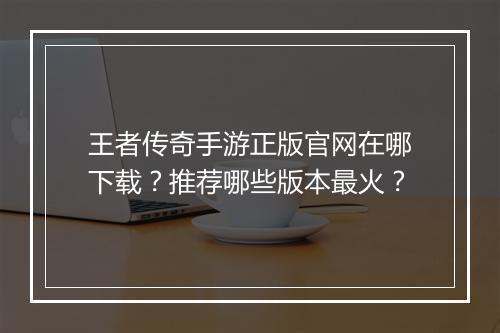 王者传奇手游正版官网在哪下载？推荐哪些版本最火？