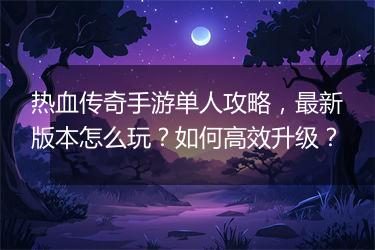 热血传奇手游单人攻略，最新版本怎么玩？如何高效升级？