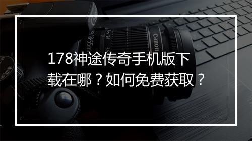 178神途传奇手机版下载在哪？如何免费获取？