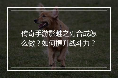 传奇手游影魅之刃合成怎么做？如何提升战斗力？