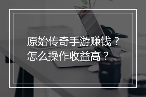 原始传奇手游赚钱？怎么操作收益高？