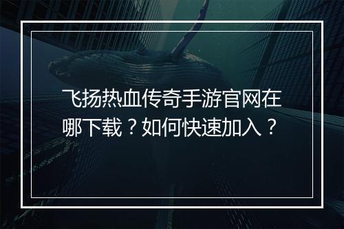 飞扬热血传奇手游官网在哪下载？如何快速加入？