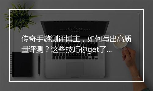 传奇手游测评博主，如何写出高质量评测？这些技巧你get了吗？