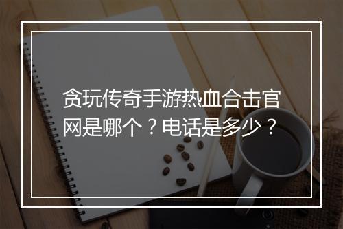 贪玩传奇手游热血合击官网是哪个？电话是多少？