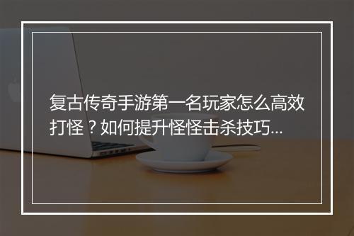 复古传奇手游第一名玩家怎么高效打怪？如何提升怪怪击杀技巧？