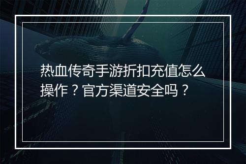 热血传奇手游折扣充值怎么操作？官方渠道安全吗？