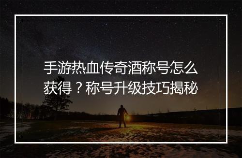 手游热血传奇酒称号怎么获得？称号升级技巧揭秘