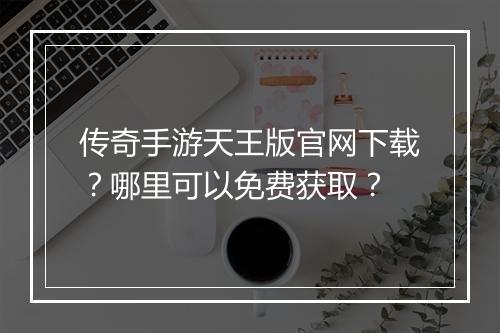 传奇手游天王版官网下载？哪里可以免费获取？