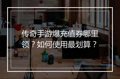 传奇手游爆充值券哪里领？如何使用最划算？