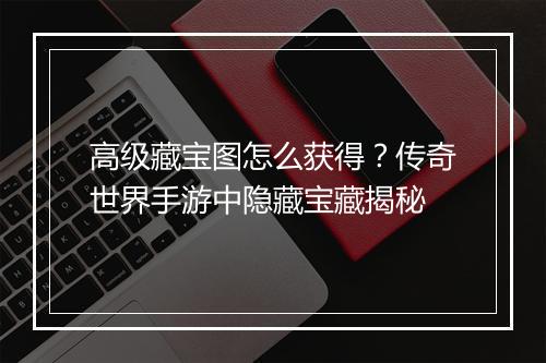 高级藏宝图怎么获得？传奇世界手游中隐藏宝藏揭秘