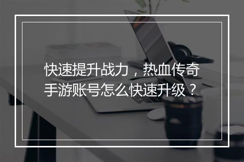 快速提升战力，热血传奇手游账号怎么快速升级？