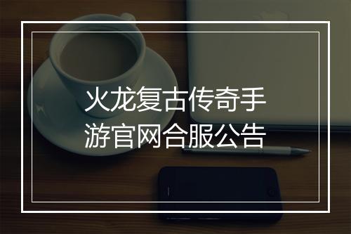 火龙复古传奇手游官网合服公告