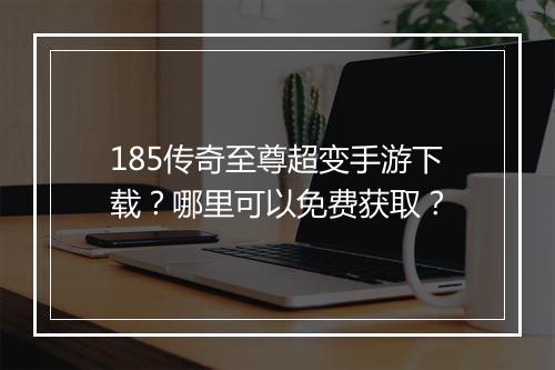 185传奇至尊超变手游下载？哪里可以免费获取？