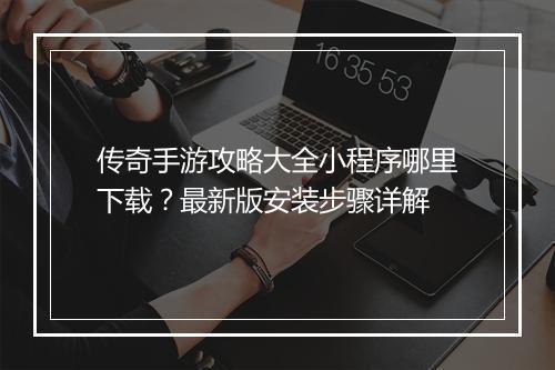 传奇手游攻略大全小程序哪里下载？最新版安装步骤详解