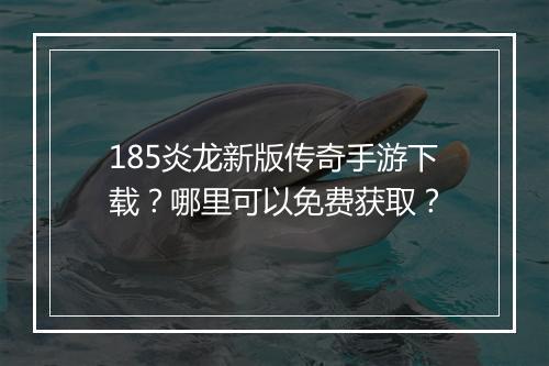 185炎龙新版传奇手游下载？哪里可以免费获取？