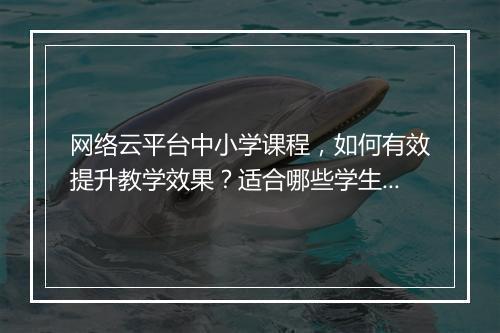 网络云平台中小学课程，如何有效提升教学效果？适合哪些学生？