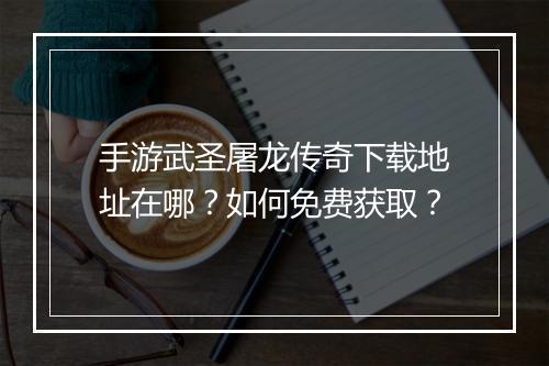 手游武圣屠龙传奇下载地址在哪？如何免费获取？