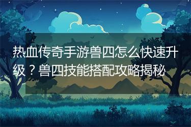 热血传奇手游兽四怎么快速升级？兽四技能搭配攻略揭秘