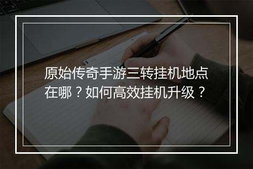 原始传奇手游三转挂机地点在哪？如何高效挂机升级？