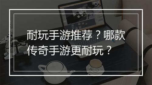 耐玩手游推荐？哪款传奇手游更耐玩？
