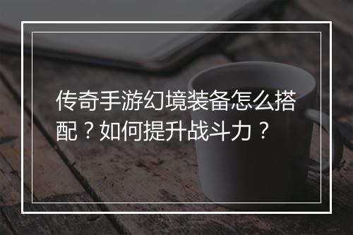 传奇手游幻境装备怎么搭配？如何提升战斗力？
