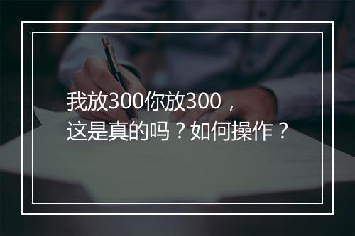 我放300你放300，这是真的吗？如何操作？