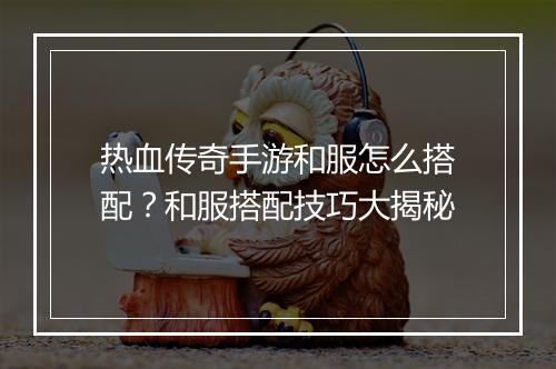 热血传奇手游和服怎么搭配？和服搭配技巧大揭秘