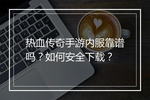 热血传奇手游内服靠谱吗？如何安全下载？