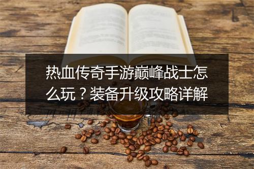 热血传奇手游巅峰战士怎么玩？装备升级攻略详解