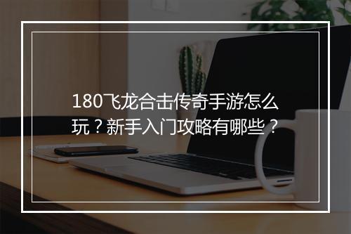 180飞龙合击传奇手游怎么玩？新手入门攻略有哪些？