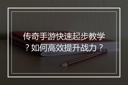 传奇手游快速起步教学？如何高效提升战力？