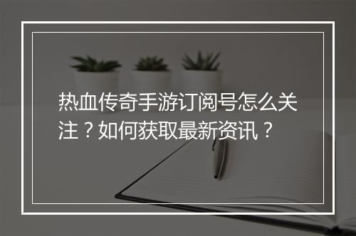热血传奇手游订阅号怎么关注？如何获取最新资讯？
