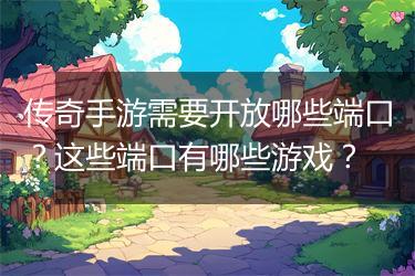 传奇手游需要开放哪些端口？这些端口有哪些游戏？