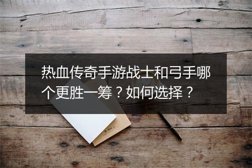 热血传奇手游战士和弓手哪个更胜一筹？如何选择？