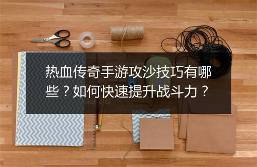 热血传奇手游攻沙技巧有哪些？如何快速提升战斗力？