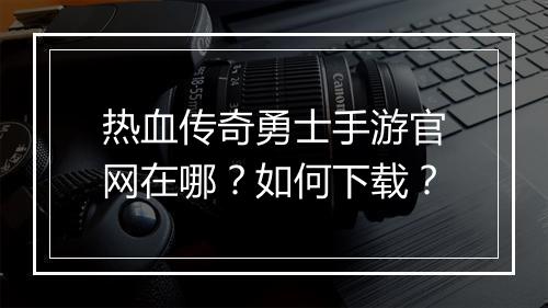 热血传奇勇士手游官网在哪？如何下载？