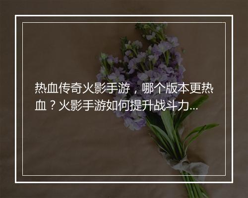 热血传奇火影手游，哪个版本更热血？火影手游如何提升战斗力？