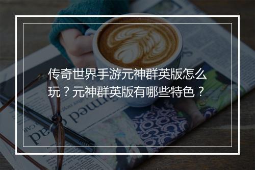 传奇世界手游元神群英版怎么玩？元神群英版有哪些特色？