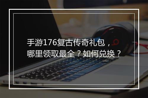手游176复古传奇礼包，哪里领取最全？如何兑换？