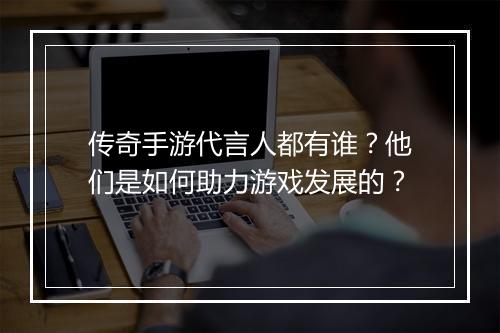 传奇手游代言人都有谁？他们是如何助力游戏发展的？